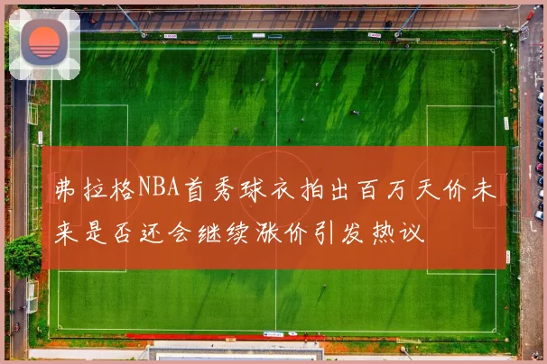 弗拉格NBA首秀球衣拍出百万天价未来是否还会继续涨价引发热议
