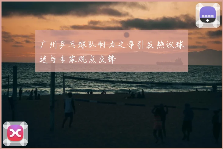 广州乒乓球队耐力之争引发热议球迷与专家观点交锋