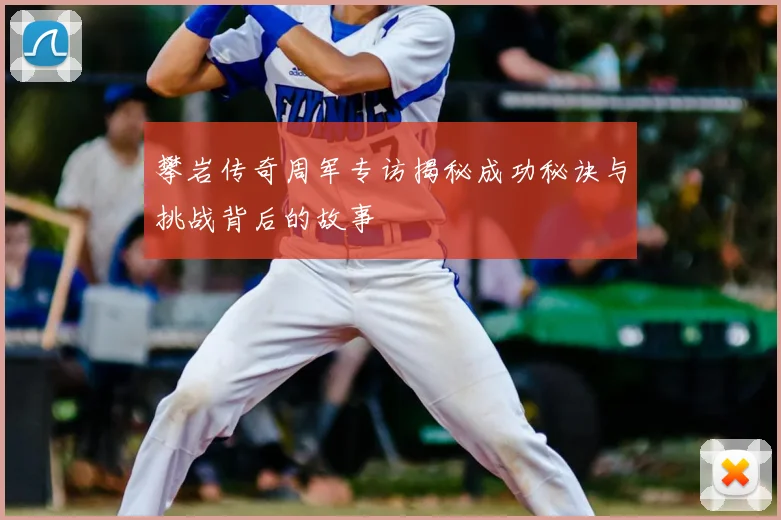 攀岩传奇周军专访揭秘成功秘诀与挑战背后的故事