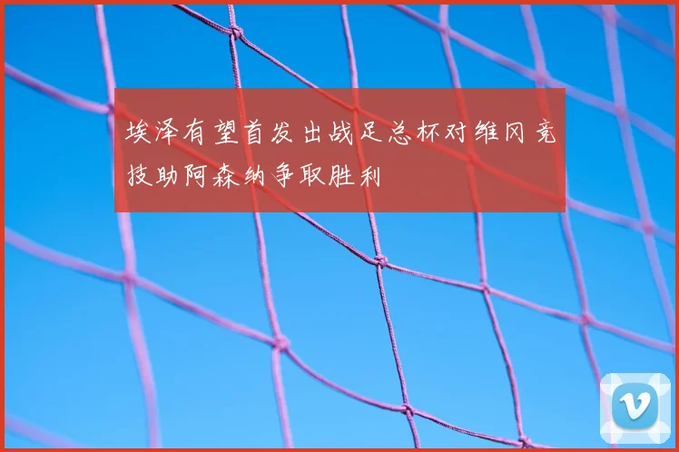 埃泽有望首发出战足总杯对维冈竞技助阿森纳争取胜利