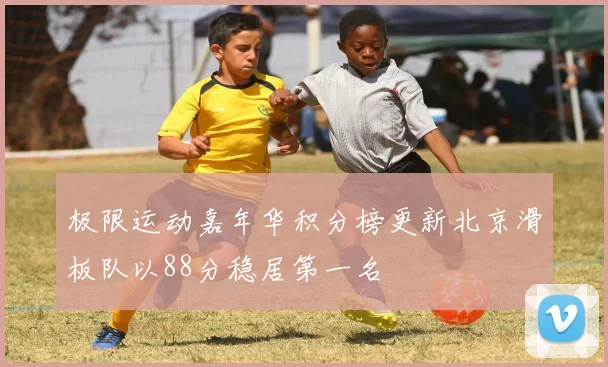 极限运动嘉年华积分榜更新北京滑板队以88分稳居第一名